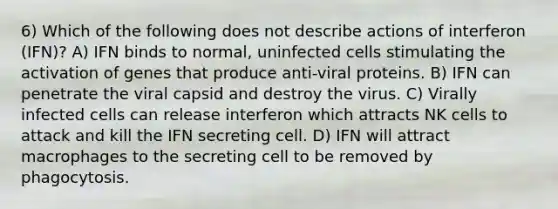 6) Which of the following does not describe actions of interferon (IFN)? A) IFN binds to normal, uninfected cells stimulating the activation of genes that produce anti-viral proteins. B) IFN can penetrate the viral capsid and destroy the virus. C) Virally infected cells can release interferon which attracts NK cells to attack and kill the IFN secreting cell. D) IFN will attract macrophages to the secreting cell to be removed by phagocytosis.