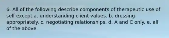 6. All of the following describe components of therapeutic use of self except a. understanding client values. b. dressing appropriately. c. negotiating relationships. d. A and C only. e. all of the above.