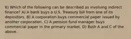 6) Which of the following can be described as involving indirect finance? A) A bank buys a U.S. Treasury bill from one of its depositors. B) A corporation buys commercial paper issued by another corporation. C) A pension fund manager buys commercial paper in the primary market. D) Both A and C of the above.