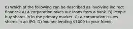 6) Which of the following can be described as involving indirect finance? A) A corporation takes out loans from a bank. B) People buy shares in in the primary market. C) A corporation issues shares in an IPO. D) You are lending 1000 to your friend.