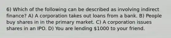 6) Which of the following can be described as involving indirect finance? A) A corporation takes out loans from a bank. B) People buy shares in in the primary market. C) A corporation issues shares in an IPO. D) You are lending 1000 to your friend.