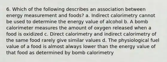 6. Which of the following describes an association between energy measurement and foods? a. Indirect calorimetry cannot be used to determine the energy value of alcohol b. A bomb calorimeter measures the amount of oxygen released when a food is oxidized c. Direct calorimetry and indirect calorimetry of the same food rarely give similar values d. The physiological fuel value of a food is almost always lower than the energy value of that food as determined by bomb calorimetry