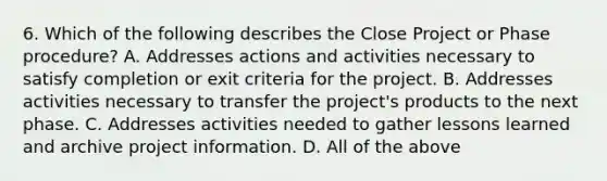 6. Which of the following describes the Close Project or Phase procedure? A. Addresses actions and activities necessary to satisfy completion or exit criteria for the project. B. Addresses activities necessary to transfer the project's products to the next phase. C. Addresses activities needed to gather lessons learned and archive project information. D. All of the above