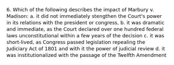 6. Which of the following describes the impact of Marbury v. Madison: a. it did not immediately stengthen the Court's power in its relations with the president or congress, b. it was dramatic and immediate, as the Court declared over one hundred federal laws unconstitutional within a few years of the decision c. it was short-lived, as Congress passed legislation repealing the Judiciary Act of 1801 and with it the power of judicial review d. it was institutionalized with the passage of the Twelfth Amendment