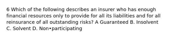 6 Which of the following describes an insurer who has enough financial resources only to provide for all its liabilities and for all reinsurance of all outstanding risks? A Guaranteed B. Insolvent C. Solvent D. Non•participating