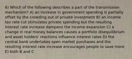 6) Which of the following describes a part of the transmission mechanism? A) an increase in government spending is partially offset by the crowding out of private investment B) an income tax rate cut stimulates private spending but the resulting interest rate increase dampens the income expansion C) a change in real money balances causes a portfolio disequilibrium and asset holders' reactions influence interest rates D) the central bank undertakes open market purchases and the resulting interest rate increase encourages people to save more E) both B and C