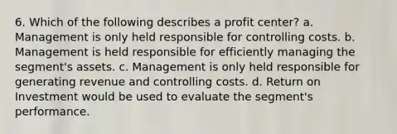 6. Which of the following describes a profit center? a. Management is only held responsible for controlling costs. b. Management is held responsible for efficiently managing the segment's assets. c. Management is only held responsible for generating revenue and controlling costs. d. Return on Investment would be used to evaluate the segment's performance.