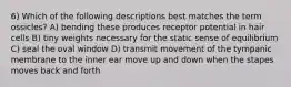 6) Which of the following descriptions best matches the term ossicles? A) bending these produces receptor potential in hair cells B) tiny weights necessary for the static sense of equilibrium C) seal the oval window D) transmit movement of the tympanic membrane to the inner ear move up and down when the stapes moves back and forth