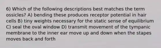 6) Which of the following descriptions best matches the term ossicles? A) bending these produces receptor potential in hair cells B) tiny weights necessary for the static sense of equilibrium C) seal the oval window D) transmit movement of the tympanic membrane to the inner ear move up and down when the stapes moves back and forth