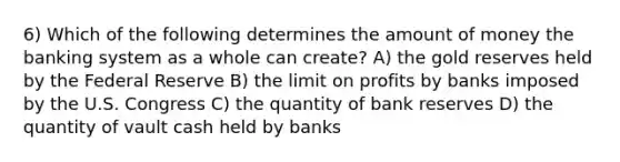 6) Which of the following determines the amount of money the banking system as a whole can create? A) the gold reserves held by the Federal Reserve B) the limit on profits by banks imposed by the U.S. Congress C) the quantity of bank reserves D) the quantity of vault cash held by banks