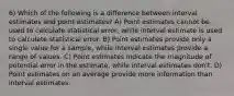 6) Which of the following is a difference between interval estimates and point estimates? A) Point estimates cannot be used to calculate statistical error, while interval estimate is used to calculate statistical error. B) Point estimates provide only a single value for a sample, while interval estimates provide a range of values. C) Point estimates indicate the magnitude of potential error in the estimate, while interval estimates don't. D) Point estimates on an average provide more information than interval estimates.