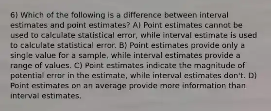 6) Which of the following is a difference between interval estimates and point estimates? A) Point estimates cannot be used to calculate statistical error, while interval estimate is used to calculate statistical error. B) Point estimates provide only a single value for a sample, while interval estimates provide a range of values. C) Point estimates indicate the magnitude of potential error in the estimate, while interval estimates don't. D) Point estimates on an average provide more information than interval estimates.