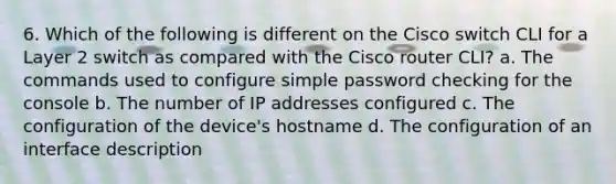 6. Which of the following is different on the Cisco switch CLI for a Layer 2 switch as compared with the Cisco router CLI? a. The commands used to configure simple password checking for the console b. The number of IP addresses configured c. The configuration of the device's hostname d. The configuration of an interface description