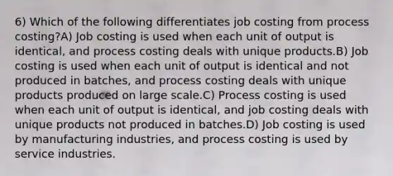 6) Which of the following differentiates job costing from process costing?A) Job costing is used when each unit of output is identical, and process costing deals with unique products.B) Job costing is used when each unit of output is identical and not produced in batches, and process costing deals with unique products produced on large scale.C) Process costing is used when each unit of output is identical, and job costing deals with unique products not produced in batches.D) Job costing is used by manufacturing industries, and process costing is used by service industries.