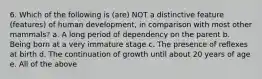 6. Which of the following is (are) NOT a distinctive feature (features) of human development, in comparison with most other mammals? a. A long period of dependency on the parent b. Being born at a very immature stage c. The presence of reflexes at birth d. The continuation of growth until about 20 years of age e. All of the above