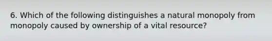 6. Which of the following distinguishes a natural monopoly from monopoly caused by ownership of a vital resource?