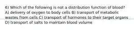 6) Which of the following is not a distribution function of blood? A) delivery of oxygen to body cells B) transport of metabolic wastes from cells C) transport of hormones to their target organs D) transport of salts to maintain blood volume