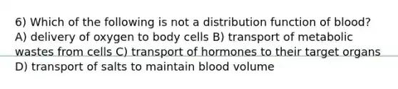 6) Which of the following is not a distribution function of blood? A) delivery of oxygen to body cells B) transport of metabolic wastes from cells C) transport of hormones to their target organs D) transport of salts to maintain blood volume