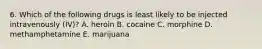 6. Which of the following drugs is least likely to be injected intravenously (IV)? A. heroin B. cocaine C. morphine D. methamphetamine E. marijuana