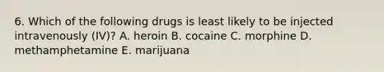 6. Which of the following drugs is least likely to be injected intravenously (IV)? A. heroin B. cocaine C. morphine D. methamphetamine E. marijuana