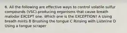 6. All the following are effective ways to control volatile sulfur compounds (VSC)-producing organisms that cause breath malodor EXCEPT one. Which one is the EXCEPTION? A Using breath mints B Brushing the tongue C Rinsing with Listerine D Using a tongue scraper