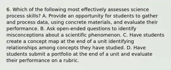 6. Which of the following most effectively assesses science process skills? A. Provide an opportunity for students to gather and process data, using concrete materials, and evaluate their performance. B. Ask open-ended questions to identify misconceptions about a scientific phenomenon. C. Have students create a concept map at the end of a unit identifying relationships among concepts they have studied. D. Have students submit a portfolio at the end of a unit and evaluate their performance on a rubric.