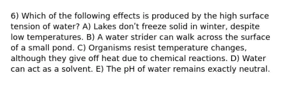 6) Which of the following effects is produced by the high surface tension of water? A) Lakes donʹt freeze solid in winter, despite low temperatures. B) A water strider can walk across the surface of a small pond. C) Organisms resist temperature changes, although they give off heat due to chemical reactions. D) Water can act as a solvent. E) The pH of water remains exactly neutral.