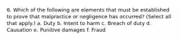 6. Which of the following are elements that must be established to prove that malpractice or negligence has occurred? (Select all that apply.) a. Duty b. Intent to harm c. Breach of duty d. Causation e. Punitive damages f. Fraud