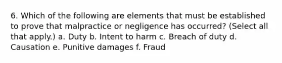 6. Which of the following are elements that must be established to prove that malpractice or negligence has occurred? (Select all that apply.) a. Duty b. Intent to harm c. Breach of duty d. Causation e. Punitive damages f. Fraud