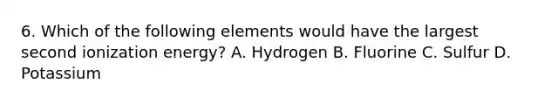 6. Which of the following elements would have the largest second ionization energy? A. Hydrogen B. Fluorine C. Sulfur D. Potassium