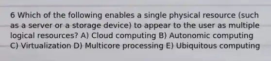 6 Which of the following enables a single physical resource (such as a server or a storage device) to appear to the user as multiple logical resources? A) Cloud computing B) Autonomic computing C) Virtualization D) Multicore processing E) Ubiquitous computing