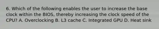 6. Which of the following enables the user to increase the base clock within the BIOS, thereby increasing the clock speed of the CPU? A. Overclocking B. L3 cache C. Integrated GPU D. Heat sink