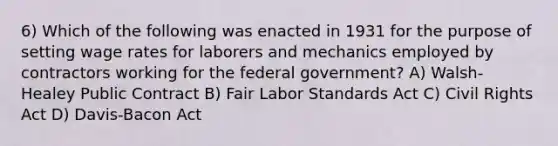 6) Which of the following was enacted in 1931 for the purpose of setting wage rates for laborers and mechanics employed by contractors working for the federal government? A) Walsh-Healey Public Contract B) Fair Labor Standards Act C) Civil Rights Act D) Davis-Bacon Act