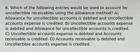 6. Which of the following entries would be used to account for uncollectible receivables using the allowance method? A) Allowance for uncollectible accounts is debited and Uncollectible accounts expense is credited. B) Uncollectible accounts expense is debited and Allowance for uncollectible accounts is credited. C) Uncollectible accounts expense is debited and Accounts receivable is credited. D) Accounts receivable is debited and Uncollectible accounts expense is credited.