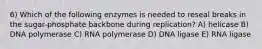 6) Which of the following enzymes is needed to reseal breaks in the sugar-phosphate backbone during replication? A) helicase B) DNA polymerase C) RNA polymerase D) DNA ligase E) RNA ligase