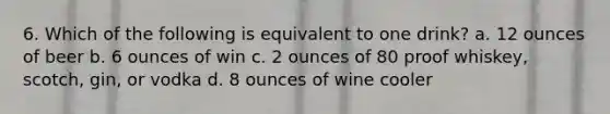 6. Which of the following is equivalent to one drink? a. 12 ounces of beer b. 6 ounces of win c. 2 ounces of 80 proof whiskey, scotch, gin, or vodka d. 8 ounces of wine cooler