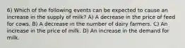 6) Which of the following events can be expected to cause an increase in the supply of milk? A) A decrease in the price of feed for cows. B) A decrease in the number of dairy farmers. C) An increase in the price of milk. D) An increase in the demand for milk.