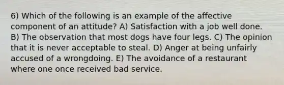 6) Which of the following is an example of the affective component of an attitude? A) Satisfaction with a job well done. B) The observation that most dogs have four legs. C) The opinion that it is never acceptable to steal. D) Anger at being unfairly accused of a wrongdoing. E) The avoidance of a restaurant where one once received bad service.