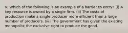 6. Which of the following is an example of a barrier to entry? (i) A key resource is owned by a single firm. (ii) The costs of production make a single producer more efficient than a large number of producers. (iii) The government has given the existing monopolist the exclusive right to produce the good.