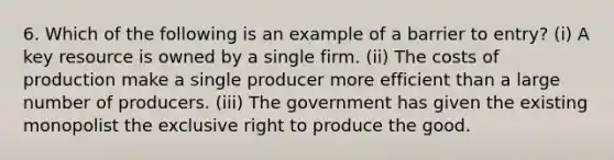 6. Which of the following is an example of a barrier to entry? (i) A key resource is owned by a single firm. (ii) The costs of production make a single producer more efficient than a large number of producers. (iii) The government has given the existing monopolist the exclusive right to produce the good.