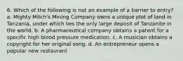 6. Which of the following is not an example of a barrier to entry? a. Mighty Mitch's Mining Company owns a unique plot of land in Tanzania, under which lies the only large deposit of Tanzanite in the world. b. A pharmaceutical company obtains a patent for a specific high blood pressure medication. c. A musician obtains a copyright for her original song. d. An entrepreneur opens a popular new restaurant