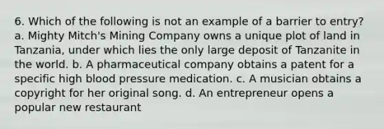 6. Which of the following is not an example of a barrier to entry? a. Mighty Mitch's Mining Company owns a unique plot of land in Tanzania, under which lies the only large deposit of Tanzanite in the world. b. A pharmaceutical company obtains a patent for a specific high blood pressure medication. c. A musician obtains a copyright for her original song. d. An entrepreneur opens a popular new restaurant