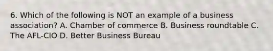 6. Which of the following is NOT an example of a business association? A. Chamber of commerce B. Business roundtable C. The AFL-CIO D. Better Business Bureau