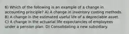 6) Which of the following is an example of a change in accounting principle? A) A change in inventory costing methods. B) A change in the estimated useful life of a depreciable asset. C) A change in the actuarial life expectancies of employees under a pension plan. D) Consolidating a new subsidiary.