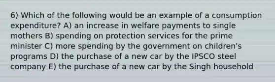 6) Which of the following would be an example of a consumption expenditure? A) an increase in welfare payments to single mothers B) spending on protection services for the prime minister C) more spending by the government on children's programs D) the purchase of a new car by the IPSCO steel company E) the purchase of a new car by the Singh household