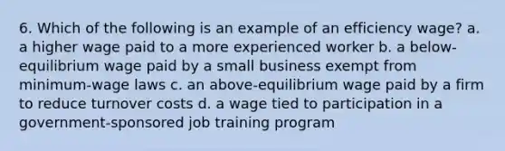 6. Which of the following is an example of an efficiency wage? a. a higher wage paid to a more experienced worker b. a below-equilibrium wage paid by a small business exempt from minimum-wage laws c. an above-equilibrium wage paid by a firm to reduce turnover costs d. a wage tied to participation in a government-sponsored job training program