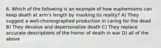 6. Which of the following is an example of how euphemisms can keep death at arm's length by masking its reality? A) They suggest a well-choreographed production in caring for the dead B) They devalue and depersonalize death C) They replace accurate descriptions of the horror of death in war D) all of the above