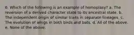 6. Which of the following is an example of homoplasy? a. The reversion of a derived character state to its ancestral state. b. The independent origin of similar traits in separate lineages. c. The evolution of wings in both birds and bats. d. All of the above. e. None of the above.