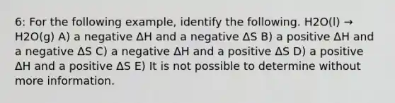 6: For the following example, identify the following. H2O(l) → H2O(g) A) a negative ΔH and a negative ΔS B) a positive ΔH and a negative ΔS C) a negative ΔH and a positive ΔS D) a positive ΔH and a positive ΔS E) It is not possible to determine without more information.