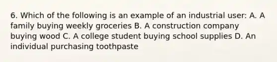 6. Which of the following is an example of an industrial user: A. A family buying weekly groceries B. A construction company buying wood C. A college student buying school supplies D. An individual purchasing toothpaste